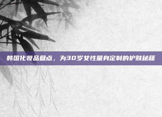 韩国化妆品盘点,为30岁女性量身定制的护肤秘籍