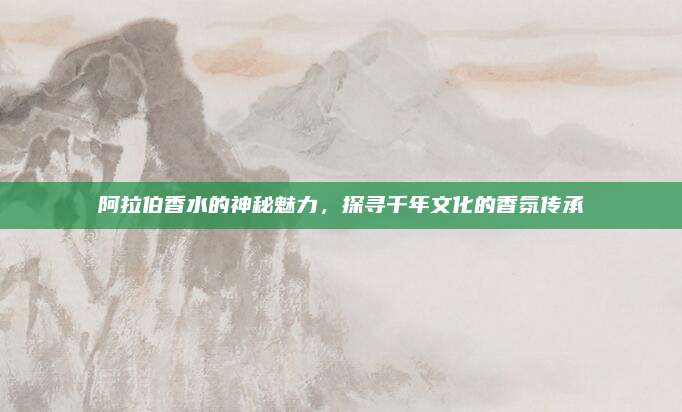 阿拉伯香水的神秘魅力,探寻千年文化的香氛传承