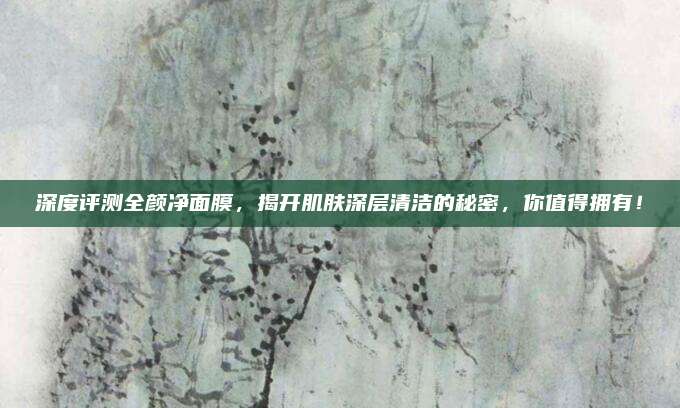 深度评测全颜净面膜,揭开肌肤深层清洁的秘密,你值得拥有!