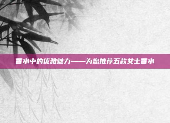香水中的优雅魅力——为您推荐五款女士香水