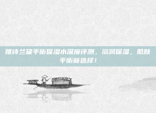 雅诗兰黛平衡保湿水深度评测,滋润保湿,肌肤平衡新选择!