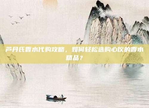 芦丹氏香水代购攻略，如何轻松选购心仪的香水精品？