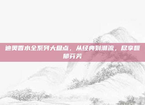 迪奥香水全系列大盘点，从经典到潮流，尽享馥郁芬芳