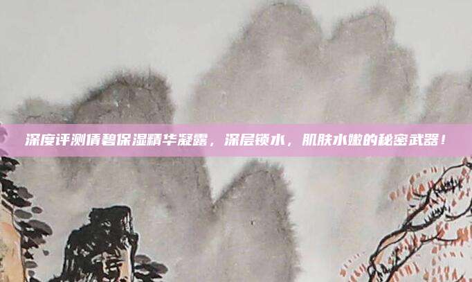 深度评测倩碧保湿精华凝露，深层锁水，肌肤水嫩的秘密武器！