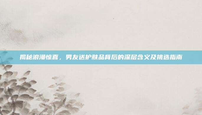 揭秘浪漫惊喜，男友送护肤品背后的深层含义及挑选指南