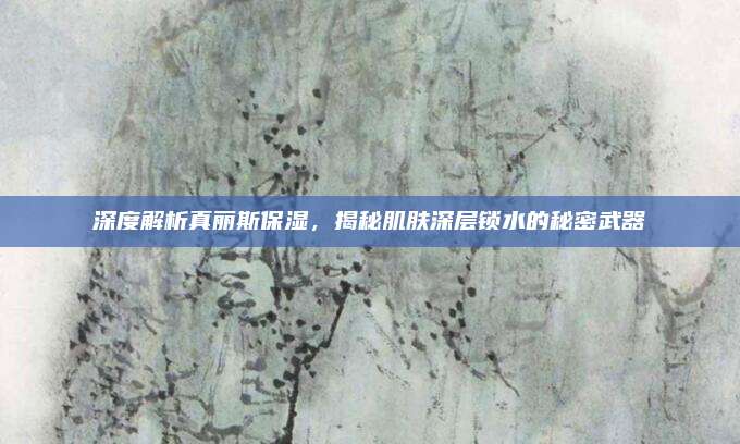 深度解析真丽斯保湿，揭秘肌肤深层锁水的秘密武器