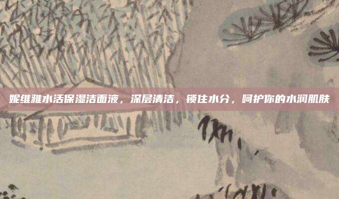 妮维雅水活保湿洁面液，深层清洁，锁住水分，呵护你的水润肌肤