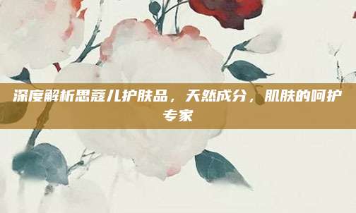 深度解析思蔻儿护肤品，天然成分，肌肤的呵护专家