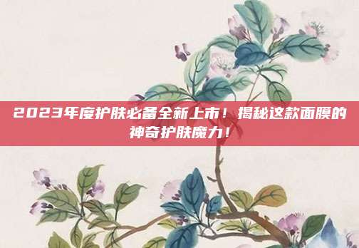 2023年度护肤必备全新上市!揭秘这款面膜的神奇护肤魔力!