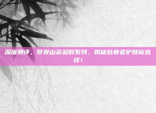 深度测评,梦妆山茶凝时系列,揭秘抗衰老护肤新选择!
