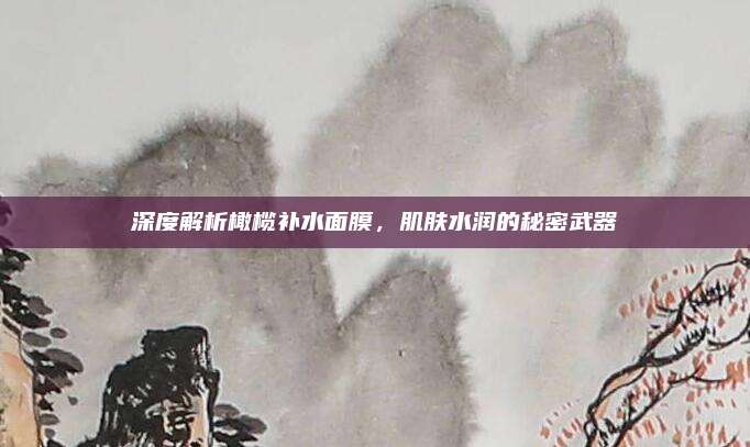 深度解析橄榄补水面膜,肌肤水润的秘密武器