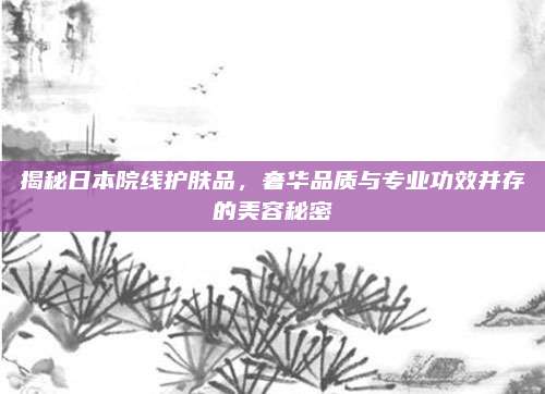 揭秘日本院线护肤品，奢华品质与专业功效并存的美容秘密