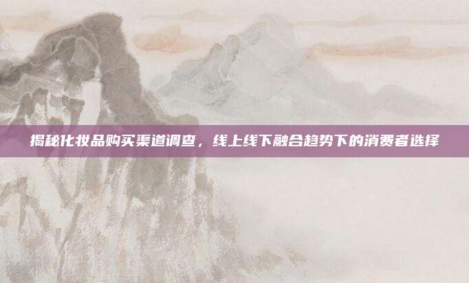 揭秘化妆品购买渠道调查,线上线下融合趋势下的消费者选择