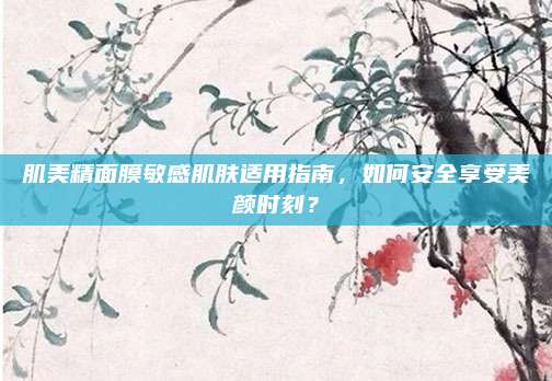肌美精面膜敏感肌肤适用指南,如何安全享受美颜时刻?