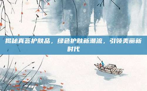 揭秘真荟护肤品,绿色护肤新潮流,引领美丽新时代
