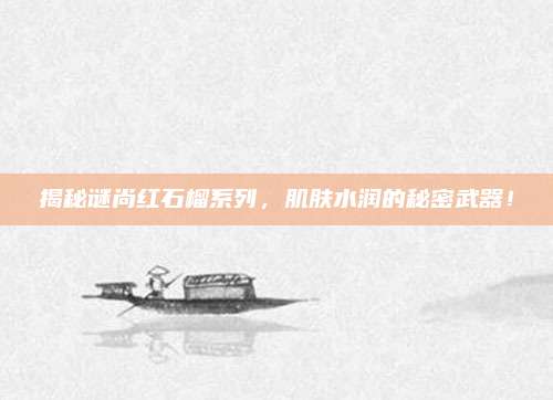 揭秘谜尚红石榴系列,肌肤水润的秘密武器!