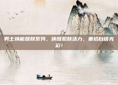 男士焕能醒肤系列,唤醒肌肤活力,重拾自信光彩!