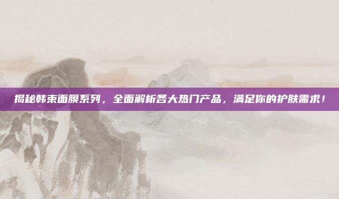 揭秘韩束面膜系列,全面解析各大热门产品,满足你的护肤需求!