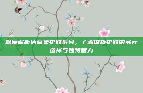 深度解析佰草集护肤系列，了解国货护肤的多元选择与独特魅力