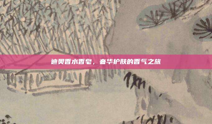 迪奥香水香皂，奢华护肤的香气之旅