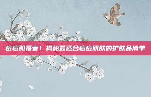痘痘肌福音！揭秘最适合痘痘肌肤的护肤品清单