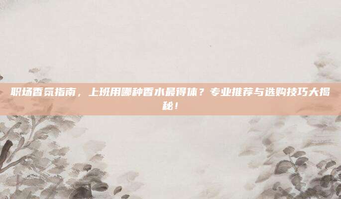 职场香氛指南，上班用哪种香水最得体？专业推荐与选购技巧大揭秘！