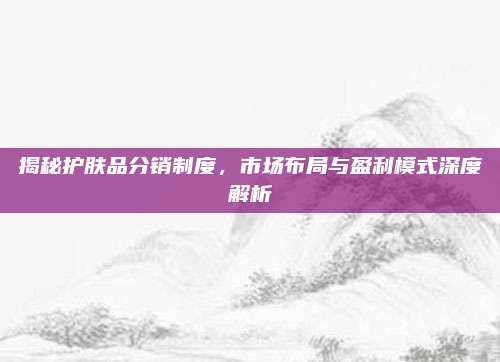 揭秘护肤品分销制度，市场布局与盈利模式深度解析