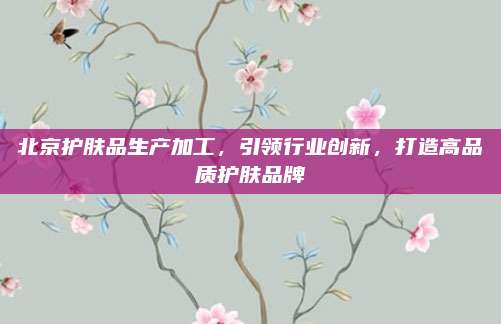 北京护肤品生产加工，引领行业创新，打造高品质护肤品牌