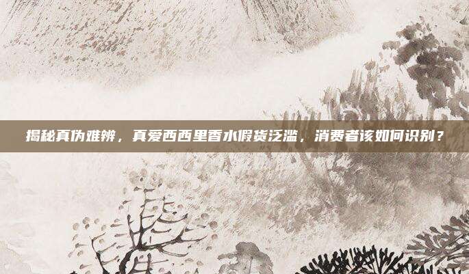 揭秘真伪难辨，真爱西西里香水假货泛滥，消费者该如何识别？