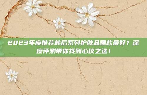 2023年度推荐韩后系列护肤品哪款最好？深度评测带你找到心仪之选！