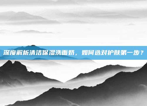 深度解析清洁保湿洗面奶，如何选对护肤第一步？