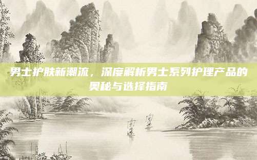 男士护肤新潮流，深度解析男士系列护理产品的奥秘与选择指南