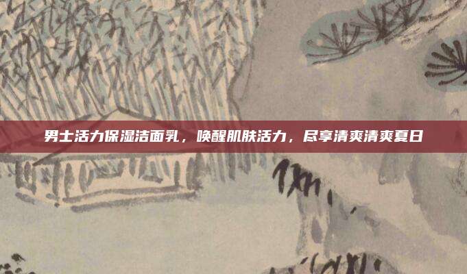 男士活力保湿洁面乳，唤醒肌肤活力，尽享清爽清爽夏日