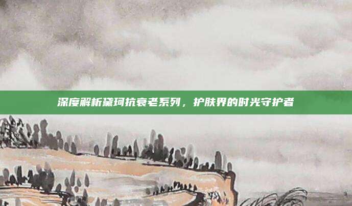 深度解析黛珂抗衰老系列，护肤界的时光守护者