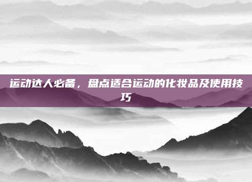 运动达人必备，盘点适合运动的化妆品及使用技巧