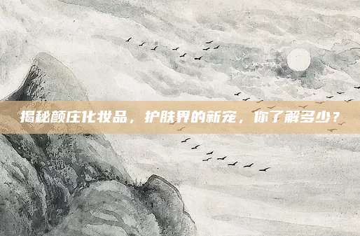 揭秘颜庄化妆品，护肤界的新宠，你了解多少？