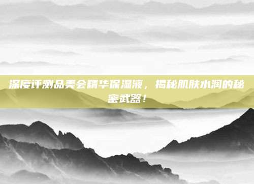 深度评测品美会精华保湿液，揭秘肌肤水润的秘密武器！