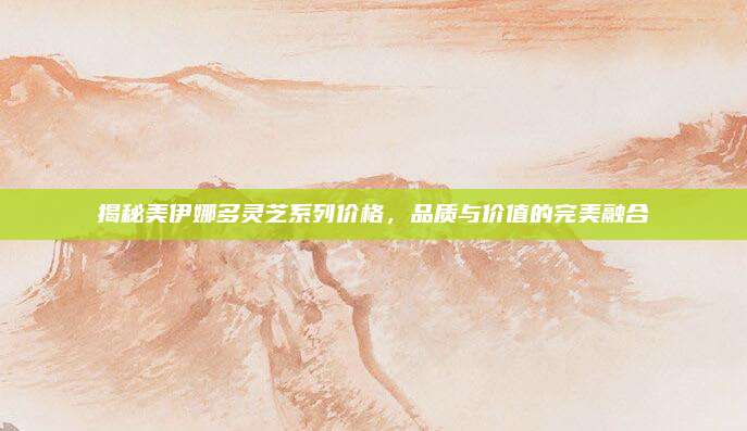揭秘美伊娜多灵芝系列价格,品质与价值的完美融合