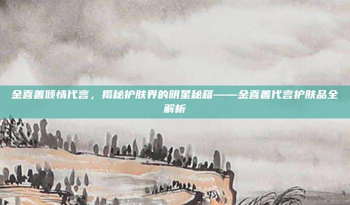 金喜善倾情代言,揭秘护肤界的明星秘籍——金喜善代言护肤品全解析