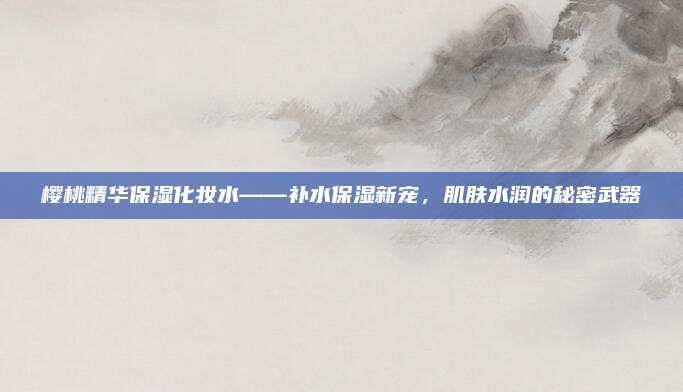 樱桃精华保湿化妆水——补水保湿新宠，肌肤水润的秘密武器
