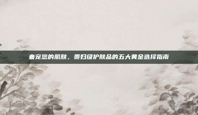 奢宠您的肌肤，贵妇级护肤品的五大黄金选择指南