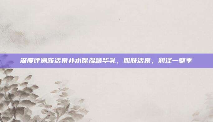 深度评测新活泉补水保湿精华乳，肌肤活泉，润泽一整季