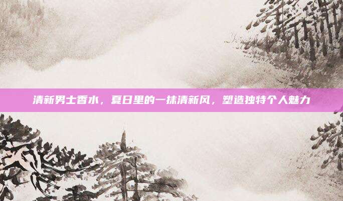 清新男士香水，夏日里的一抹清新风，塑造独特个人魅力