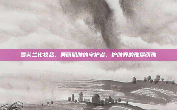 雪芙兰化妆品，美丽肌肤的守护者，护肤界的璀璨明珠