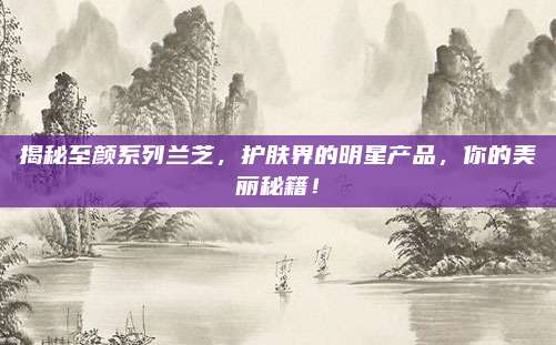 揭秘至颜系列兰芝，护肤界的明星产品，你的美丽秘籍！