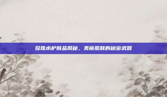 珍珠水护肤品揭秘，美丽肌肤的秘密武器