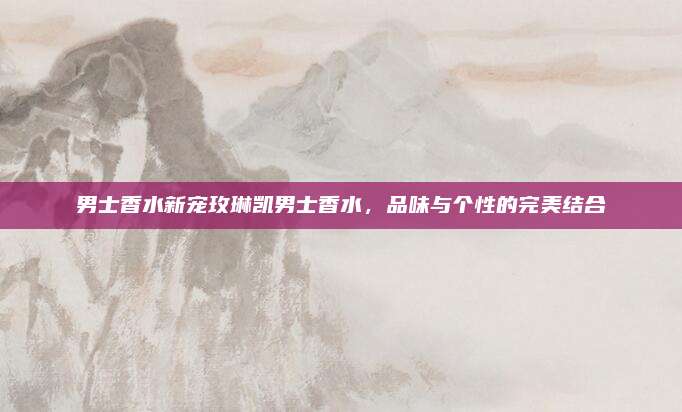 男士香水新宠玫琳凯男士香水，品味与个性的完美结合