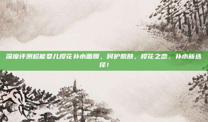 深度评测超能婴儿樱花补水面膜，呵护肌肤，樱花之恋，补水新选择！