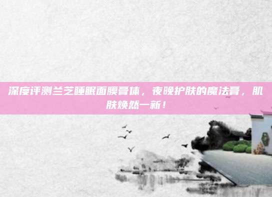 深度评测兰芝睡眠面膜膏体，夜晚护肤的魔法膏，肌肤焕然一新！