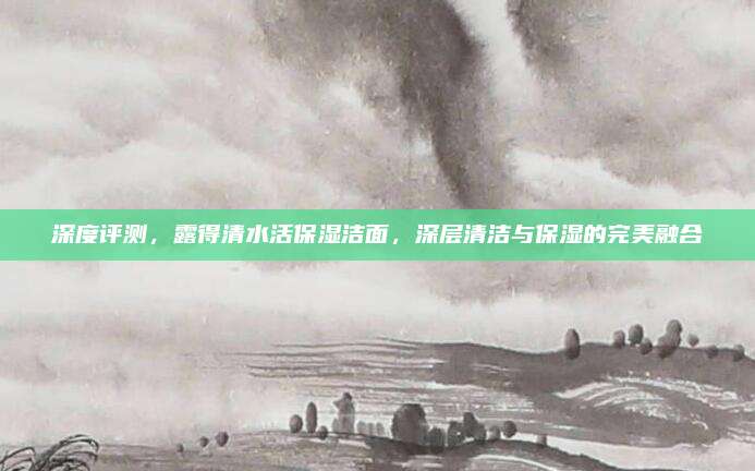 深度评测,露得清水活保湿洁面,深层清洁与保湿的完美融合